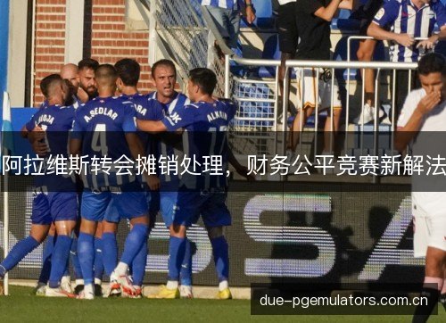 阿拉维斯转会摊销处理,财务公平竞赛新解法 阿拉维斯转会摊销处理,财务公平竞赛新解法